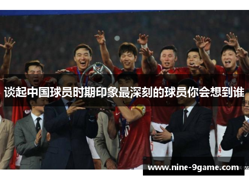 谈起中国球员时期印象最深刻的球员你会想到谁 谈起中国球员时期印象最深刻的球员你会想到谁