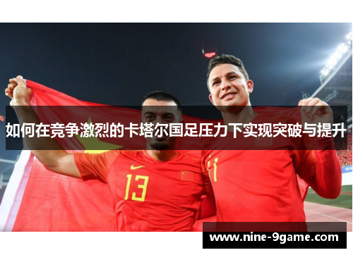 如何在竞争激烈的卡塔尔国足压力下实现突破与提升 如何在竞争激烈的卡塔尔国足压力下实现突破与提升