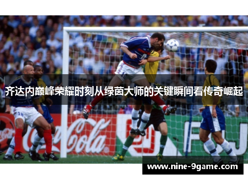 齐达内巅峰荣耀时刻从绿茵大师的关键瞬间看传奇崛起