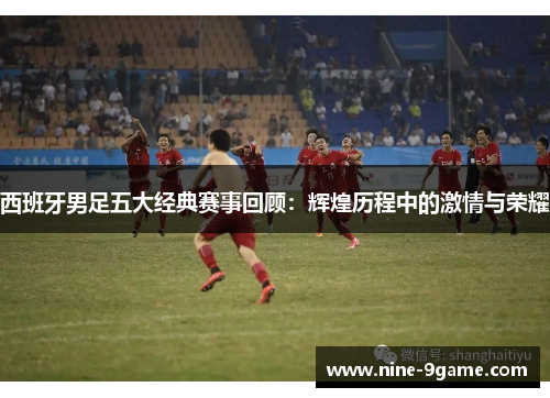 西班牙男足五大经典赛事回顾：辉煌历程中的激情与荣耀