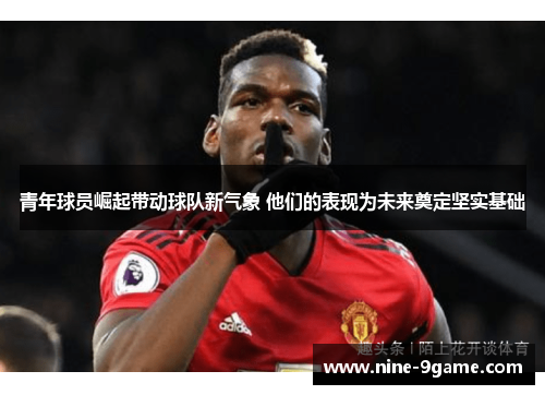 青年球员崛起带动球队新气象 他们的表现为未来奠定坚实基础 青年球员崛起带动球队新气象 他们的表现为未来奠定坚实基础