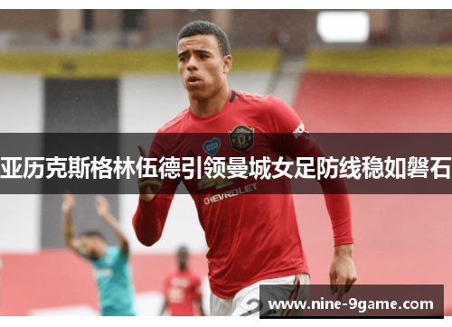亚历克斯格林伍德引领曼城女足防线稳如磐石