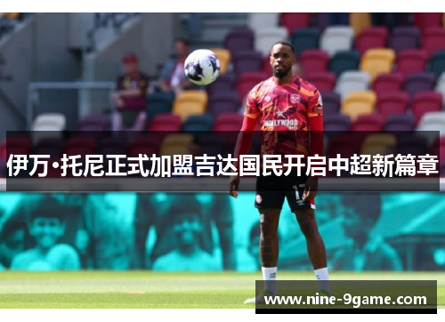 伊万·托尼正式加盟吉达国民开启中超新篇章 伊万·托尼正式加盟吉达国民开启中超新篇章