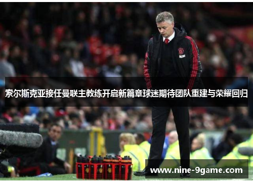 索尔斯克亚接任曼联主教练开启新篇章球迷期待团队重建与荣耀回归