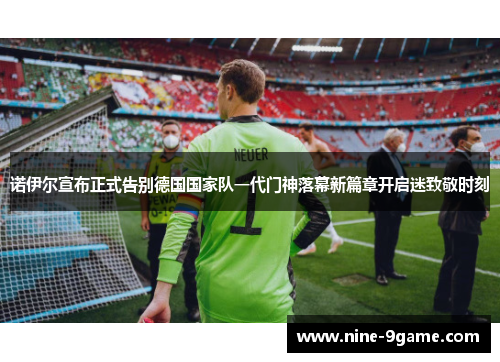 诺伊尔宣布正式告别德国国家队一代门神落幕新篇章开启迷致敬时刻 诺伊尔宣布正式告别德国国家队一代门神落幕新篇章开启迷致敬时刻