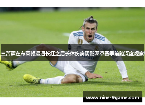 三笘薰在布莱顿遭遇长红之后长休伤病阴影笼罩赛季前路深度观察